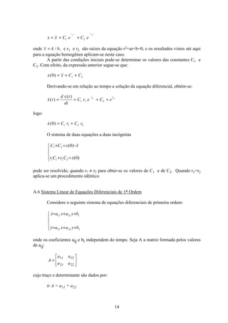 14
x x C e C e
r t r t
= + +1 2
1 2
onde x k b= / , e r1 e r2 são raízes da equação r2+ar+b=0, e os resultados vistos até aqui
para a equação homogênea aplicam-se neste caso.
A partir das condições iniciais pode-se determinar os valores das constantes C1 e
C2. Com efeito, da expressão anterior segue-se que:
x x C C( )0 1 2= + +
Derivando-se em relação ao tempo a solução da equação diferencial, obtém-se:
( )
( )
x t
d x t
dt
C r e C e
r rt t
= = + +1 1 2
1 2
logo:
( )x C r C r0 1 1 2 2= +
O sistema de duas equações a duas incógnitas
ï
î
ï
í
ì
=+
−=+
)0(
)0(
2211
21
xCrCr
xxCC

pode ser resolvido, quando r1 ≠ r2 para obter-se os valores de C1 e de C2. Quando r1=r2
aplica-se um procedimento idêntico.
A.6 Sistema Linear de Equações Diferenciais de 1a Ordem
Considere o seguinte sistema de equações diferenciais de primeira ordem:
ï
î
ï
í
ì
++=
++=
22221
11211
byaxay
byaxax


onde os coeficientes aij e bi independem do tempo. Seja A a matriz formada pelos valores
de aij:
A
a a
a a
=
é
ë
ê
ù
û
ú
11 12
21 22
cujo traço e determinante são dados por:
tr A = a11 + a22
 