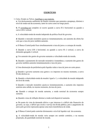 1
EXERCÍCIOS
1. Certo, Errado ou Talvez. Justifique a sua resposta.
a. Um deslocamento autônomo da função consumo que aumenta a poupança, diminui o
nível de renda real da economia, tanto no curto como no longo prazo.
b. O crowding-out completo só ocorre quando a curva IS é horizontal ou quando a
curva LM é vertical.
c. A velocidade-renda da moeda independe da política fiscal do governo.
d. Quando o mercado monetário ajusta-se instantaneamente, um aumento da oferta faz
com que a taxa de juros também aumente.
e. O Banco Central pode fixar simultaneamente a taxa de juros e o estoque de moeda.
f. Quando a curva LM é horizontal, ou quando a curva IS é vertical, a curva de
demanda agregada é vertical.
g. Um aumento dos gastos do governo aumenta a velocidade-renda da moeda.
h. Quando o ajustamento do mercado monetário é instantâneo, o aumento dos gastos do
governo também aumenta instantaneamente a taxa de juros.
i. Uma diminuição da preferência pela liquidez reduz a taxa de juros no curto prazo.
j. Quando o governo aumenta seus gastos e os impostos no mesmo montante, a curva
IS não desloca-se.
k. Quando a elasticidade-renda da moeda é igual a 1, a velocidade da moeda independe
do nível de renda.
l. Quando o mercado monetário ajusta-se instantaneamente, o aumento dos impostos
acarreta uma subida, no mesmo momento, da taxa de juros.
m. Quando o estoque de moeda aumenta, a renda nominal da economia sempre
aumenta.
n. Quando a taxa de inflação diminui a renda real disponível aumenta.
o. Do ponto de vista da demanda efetiva o que interessa é o déficit não financeiro do
governo, ou seja, o déficit que exclui o serviço da dívida pública, pois o pagamento de
juros pelo governo representa apenas uma mera transferência de renda.
p. O Banco Central pode controlar diretamente o nível de liquidez real da economia.
q. A velocidade-renda da moeda varia sempre em sentido contrário, e na mesma
proporção, da quantidade nominal de moeda.
 