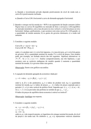 2
r. Quando o investimento privado depende positivamente do nível de renda real, a
curva IS é positivamente inclinada.
s. Quando a Curva LM é horizontal a curva de demanda agregada é horizontal.
2. Quando o estoque real de moeda (m = M/P) é um argumento da função consumo (efeito
Pigou) trace as curvas IS (equilíbrio no mercado de bens e serviços) e LM (equilíbrio
no mercado monetário), com a taxa de juros no eixo vertical e o nível de preços no eixo
horizontal. Indique, graficamente, o que acontece com estas curvas IS e LM quando: a)
a quantidade de moeda aumenta; b) os gastos do governo diminuem; c) a renda real
aumenta.
3. Considere o seguinte modelo:
Curva IS: y = c(y-t) + i(r) + g
Curva LM: M = PL(y, r)
onde y é o produto real, t é o nível de impostos, r é a taxa de juros, g é o nível de gastos
do governo, M é a quantidade nominal de moeda, P é o nível de preços. Este modelo
pode, por exemplo, ser fechado através das três seguintes hipóteses alternativas: a)
P P= , b) y y= , e c) r r= . Analise comparativamente, nas três hipóteses, o que
acontece com as variáveis endógenas do modelo quando i) aumenta a quantidade
nominal da moeda; ii) o governo reduz seus gastos.
Observação: Ilustre com gráficos sua análise.
4. A equação de demanda agregada da economia é dada por:
y k m p p p ft t t t
e
t t= + − + − ++α β γ( ) ( )1
onde k, α, β e γ são parâmetros, yt é o índice de produto real, mt é a quantidade
nominal de moeda, pt é o índice de preços p t
e
+ 1
é o índice de preços esperado para o
período t+1, e ft é uma variável de política fiscal. Suponha que: i) y yt = , ii) m mt = ,
iii) f ft = e iv) as previsões são perfeitas no sentido de que p pt t
e
+ +=1 1.
O índice de preços de equilíbrio desta economia é estável ou instável?
Observação: Justifique sua resposta.
5. Considere o seguinte modelo:
m p y p pt t t t
e
t t− = + + − ++α β γ ε( )1
y yt t= + µ
m mt t= + η
onde m, p, y são respectivamente, os logaritmos do estoque nominal da moeda, do nível
de preços e da renda real. Os símbolos ε µ ηt t te, representam variáveis aleatórias
 