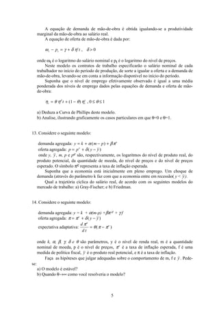 5
A equação de demanda de mão-de-obra é obtida igualando-se a produtividade
marginal da mão-de-obra ao salário real.
A equação de oferta de mão-de-obra é dada por:
ω γ δ η δt t
s
p t− = + , 0
onde ωt é o logaritmo do salário nominal e pt é o logaritmo do nível de preços.
Neste modelo os contratos de trabalho especificarão o salário nominal de cada
trabalhador no início do período de produção, de sorte a igualar a oferta e a demanda de
mão-de-obra, levando-se em conta a informação disponível no início do período.
Suponha que o nível de emprego efetivamente observado é igual a uma média
ponderada dos níveis de emprego dados pelas equações de demanda e oferta de mão-
de-obra:
η θ η θ η θt
d
t
s
t= + − ≤ ≤( ) ,1 0 1
a) Deduza a Curva de Phillips deste modelo.
b) Analise, ilustrando graficamente os casos particulares em que θ=0 e θ=1.
13. Considere o seguinte modelo:
demanda agregada: y k m p e
= + − +α βπ( )
oferta agregada: p p y ye
= + −δ( )
onde y, y , m, p e pe são, respectivamente, os logaritmos do nível de produto real, do
produto potencial, da quantidade de moeda, do nível de preços e do nível de preços
esperado. O símbolo πe representa a taxa de inflação esperada.
Suponha que a economia está inicialmente em pleno emprego. Um choque de
demanda (através do parâmetro k faz com que a economia entre em recessão( y  y ).
Qual a trajetória cíclica do salário real, de acordo com os seguintes modelos do
mercado de trabalho: a) Gray-Fischer; e b) Friedman.
14. Considere o seguinte modelo:
demanda agregada: y = k + α(m-p) +βπ e + γ f
oferta agregada: π π δ= + −e
y y( )
expectativa adaptativa:
d
d t
e
eπ
θ π π= −( )
onde k, α, β, γ, δ e θ são parâmetros, y é o nível de renda real, m é a quantidade
nominal de moeda, p é o nível de preços, πe
é a taxa de inflação esperada, f é uma
medida de política fiscal, y é o produto real potencial, e π é a taxa de inflação.
Faça as hipóteses que julgar adequadas sobre o comportamento de m, f e y . Pede-
se:
a) O modelo é estável?
b) Quando θ→∞ como você resolveria o modelo?
 