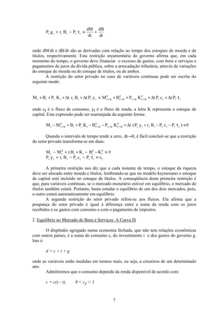 7
P g r B P
dM
dt
dB
dt
t t t t t t+ − ≡ +τ
onde dM/dt e dB/dt são as derivadas com relação ao tempo dos estoques de moeda e de
títulos, respectivamente. Esta restrição orçamentária do governo afirma que, em cada
momento do tempo, o governo deve financiar o excesso de gastos, com bens e serviços e
pagamentos de juros da dívida pública, sobre a arrecadação tributária, através de variações
do estoque de moeda ou do estoque de títulos, ou de ambos.
A restrição do setor privado no caso de variáveis contínuas pode ser escrita do
seguinte modo:
M B P K t r B t P y M B P K t P c t Pt t t t t t t t t t
d
t t
d
t t t t
d
t t t t+ + + + ≡ + + + ++ + + +∆ ∆ ∆ ∆∆ ∆ ∆ ∆ τ
onde ct é o fluxo de consumo, yt é o fluxo de renda, a letra K representa o estoque de
capital. Esta expressão pode ser rearranjada da seguinte forma:
M M B P K B P K t P y r B P c Pt t t
d
t t t t t
d
t t t t
d
t t t t c t t t− + + − − + + − − ≡+ + + +∆ ∆ ∆ ∆ ∆ ( )τ 0
Quando o intervalo de tempo tende a zero, ∆t→0, é fácil concluir-se que a restrição
do setor privado transforma-se em duas:
M M B K B Kt t
d
t t t
d
t
d
− + + − − ≡( 0
P y r B P c P st t t t t t t t t+ − − ≡τ
A primeira restrição nos diz que a cada instante de tempo, o estoque da riqueza
deve ser alocado entre moeda e títulos, lembrando-se que no modelo keynesiano o estoque
de capital está incluído no estoque de títulos. A conseqüência desta primeira restrição é
que, para variáveis contínuas, se o mercado monetário estiver em equilíbrio, o mercado de
títulos também estará. Portanto, basta estudar o equilíbrio de um dos dois mercados, pois,
o outro estará automaticamente em equilíbrio.
A segunda restrição do setor privado refere-se aos fluxos. Ela afirma que a
poupança do setor privado é igual à diferença entre a soma da renda com os juros
recebidos e os gastos com consumo e com o pagamento de impostos.
2. Equilíbrio no Mercado de Bens e Serviços: A Curva IS
O dispêndio agregado numa economia fechada, que não tem relações econômicas
com outros países, é a soma do consumo c, do investimento i e dos gastos do governo g.
Isto é:
d = c + i + g
onde as variáveis estão medidas em termos reais, ou seja, a cruzeiros de um determinado
ano.
Admitiremos que o consumo depende da renda disponível de acordo com:
c = c(y - t), 0 < cy < 1
 