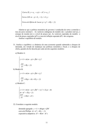11
Curva IS y a a r a f
Curva LM m p b b r b y
Curva de Oferta de Lucas p p y y
o
e
o
e
: ( )
:
: ( )
= − − +
− = − +
= + −
ì
í
ï
ï
ï
î
ï
ï
ï
1 2
1 2
π
δ
Admita-se que a política monetária do governo é conduzida de sorte a controlar a
taxa de juros nominal r. As variáveis endógenas do modelo são: o produto real (y), o
estoque de moeda (m) e o nível de preços (p). As variáveis esperadas do modelo o
nível de preços esperados (pe) e a taxa de inflação esperada (πe) são exógenas.
Analise o equilíbrio do modelo.
31. Analise o equilíbrio e a dinâmica de uma economia quando submetida a choques de
demanda, em virtude de mudanças nas políticas monetária e fiscal, e a choques de
oferta, quando ela for descrita por cada um dos seguintes modelos:
a) Modelo A:
y k m p f
d
d t
y y
= + − + +
= −
ì
í
ï
ï
î
ï
ï
α β π γ
π
δ
( )
( )
b) Modelo B:
y k m p f
d
d t
y y
= + − + +
= − + −
ì
í
ï
ï
î
ï
ï
α β π γ
π
θ µ π δ
( )
( ) ( )
c) Modelo C:
y k m p f
y y
d
d t
e
e
e
e
= + − + + + −
= + −
= −
ì
í
ï
ï
î
ï
ï
α β π γ λ µ π
π π δ
π
θ π π
( ) ( )
( )
( )
32. Considere o seguinte modelo:
demanda agregada: y k m e
= + +α βπlog
curva de Phillips: π π δ= + −e
y y( )
expectativa adaptativa:  ( )π θ π πe e
= −
 