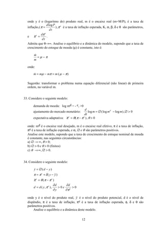 12
onde y é o (logaritmo do) produto real, m é o encaixe real (m=M/P), é a taxa de
inflação,(
log
),π π=
d P
dt
e
é a taxa de inflação esperada, K, α, β, δ e θ são parâmetros,
e π
πe
e
d
dt
= .
Admita que θ→∞. Analise o equilíbrio e a dinâmica do modelo, supondo que a taxa de
crescimento do estoque de moeda (µ) é constante, isto é:
m
m
= −µ π
onde:
 ( )m m m m= − = −µ π µ π
Sugestão: transformar o problema numa equação diferencial (não linear) de primeira
ordem, na variável m.
33. Considere o seguinte modelo:
demanda de moeda: log md = - e, 0
ajustamento do mercado monetário:
d
dt
m m md
log (log log ),= ∅ − ∅  0
expectativa adaptativa:  ( ),π θ π π θe e
= −  0
onde: md é o encaixe real desejado, m é o encaixe real efetivo, π é a taxa de inflação,
πe é a taxa de inflação esperada, e α, ∅ e θ são parâmetros positivos.
Analise este modelo, supondo que a taxa de crescimento do estoque nominal de moeda
é constante, nas seguintes circunstâncias:
a) ∅ → ∞ , ;θ 0
b) ∅  0 0e θ (finitos)
c) θ →∞ ∅ , .0
34. Considere o seguinte modelo:
 ( )
( )
 ( )
( , ),
y d y
y y
d d y
d
y
e
d
e
e e
e
e
= ∅ −
= + −
= −
=  
π π δ
π θ π π
π
∂
∂
∂
∂π
0 0
onde y é o nível do produto real, y é o nível do produto potencial, d é o nível de
dispêndio, π é a taxa de inflação, πe é a taxa de inflação esperada, φ, δ e θ são
parâmetros positivos.
Analise o equilíbrio e a dinâmica deste modelo.
 