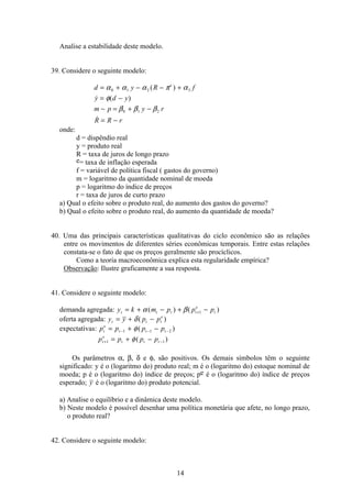 14
Analise a estabilidade deste modelo.
39. Considere o seguinte modelo:
d y R f
y d y
m p y r
R R r
e
= + − − +
= −
− = + −
= −
α α α π α
φ
β β β
0 1 2 3
0 1 2
( )
 ( )

onde:
d = dispêndio real
y = produto real
R = taxa de juros de longo prazo
e= taxa de inflação esperada
f = variável de política fiscal ( gastos do governo)
m = logaritmo da quantidade nominal de moeda
p = logaritmo do índice de preços
r = taxa de juros de curto prazo
a) Qual o efeito sobre o produto real, do aumento dos gastos do governo?
b) Qual o efeito sobre o produto real, do aumento da quantidade de moeda?
40. Uma das principais características qualitativas do ciclo econômico são as relações
entre os movimentos de diferentes séries econômicas temporais. Entre estas relações
constata-se o fato de que os preços geralmente são procíclicos.
Como a teoria macroeconômica explica esta regularidade empírica?
Observação: Ilustre graficamente a sua resposta.
41. Considere o seguinte modelo:
demanda agregada: y k m p p pt t t t
e
t= + − + −+α β( ) ( )1
oferta agregada: y y p pt t t
e
= + −δ( )
expectativas: p p p pt
e
t t t= + −− − −1 1 2φ( )
p p p pt
e
t t t+ −= + −1 1φ( )
Os parâmetros α, β, δ e φ, são positivos. Os demais símbolos têm o seguinte
significado: y é o (logaritmo do) produto real; m é o (logaritmo do) estoque nominal de
moeda; p é o (logaritmo do) índice de preços; pe é o (logaritmo do) índice de preços
esperado; y é o (logaritmo do) produto potencial.
a) Analise o equilíbrio e a dinâmica deste modelo.
b) Neste modelo é possível desenhar uma política monetária que afete, no longo prazo,
o produto real?
42. Considere o seguinte modelo:
 