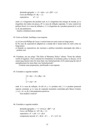 15
demanda agregada: y k m p fe
= + − + +α βπ γ( )
Curva de Phillips:  ( )π δ= −y y
expectativa: π πe
=
onde y é o (logaritmo do) produto real, m é o (logaritmo do) estoque de moeda, p é o
(logaritmo do) índice de preços, πe é a taxa de inflação esperada, f é uma variável de
política fiscal, π é a taxa de inflação e y é o (logaritmo do ) produto potencial, k, α, β,
γ e δ, são parâmetros.
Analise a dinâmica deste modelo.
43. Certo ou Errado. Justifique a sua resposta.
a) A Curva de Phillips de Lucas é vertical tanto no curto como no longo prazo.
b) No caso de expectativas adaptativas a moeda não é neutra tanto no curto como no
longo prazo.
c) Quando as expectativas são racionais a política monetária antecipada não afeta o
produto real.
44. Friedman, em seu artigo The Role of Monetary Policy afirma: From the infinite
world of negation, I have selected two limitations of monetary policy to discuss: (1) It
cannot peg interest rates for more than very limited periods; (2) It cannot peg the rate of
unemployment for more than very limited periods.
Comente estas proposições, justificando a sua resposta.
45. Considere o seguinte modelo:
 ( ) ( )
 ( )
π α β µ π
γ µ π
= − + −
= −
ì
í
ï
î
ï
y y
y
onde π é a taxa de inflação,  / ,π π=d dt y é o produto real, y é o produto potencial
suposto constante, µ é a taxa de expansão monetária controlada pelo Banco Central,
 / , ,y d y dt= α β e γ são parâmetros positivos.
Este modelo é estável?
46. Considere o seguinte modelo:
demanda agregada: y = k +α (m-p) +βπ e + γf
Curva de Phillips: π = πe+ δ( )y y−
expectativa: π φπ φ πe i
= + −( )1
componente inercial:  ( ) ,  / ,π θ π π π πi i i i
d dt= − =
 