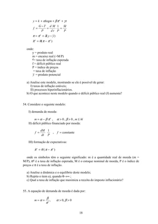 18
y k m t
f
G T
P
d M
d t P
M
P
y y
e
e
e e
= + + +
=
−
= =
= + −
= −
α βπ γ
π π δ
π θ π π
log

( )
 ( )
1
onde:
y = produto real
m = encaixe real (=M/P)
e= taxa de inflação esperada
f = déficit público real
P = índice de preços
= taxa de inflação
y = produto potencial
a) Analise este modelo, mostrando se ele é possível de gerar:
I) taxas de inflação estáveis;
II) processos hiperinflacionários.
b) O que acontece neste modelo quando o déficit público real (f) aumenta?
54. Considere o seguinte modelo:
I) demanda de moeda:
m m me
= −   ≤α β π α β, , ,0 0
II) déficit público financiado por moeda:
f
dM
dt P
f= =
1
, constante
III) formação de expectativas:
 ( )π θ π πe e
= −
onde os símbolos têm o seguinte significado: m é a quantidade real de moeda (m =
M/P), πe é a taxa de inflação esperada, M é o estoque nominal de moeda, P é o índice de
preços e π é a taxa de inflação.
a) Analise a dinâmica e o equilíbrio deste modelo;
b) Repita o item a), quando θ→∞ ;
c) Qual a taxa de inflação que maximiza a receita do imposto inflacionário?
55. A equação de demanda de moeda é dada por:
m e
= +  α
β
π
α β, ,0 0
 