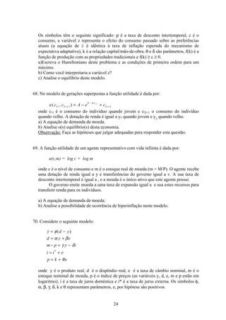 24
Os símbolos têm o seguinte significado: ρ é a taxa de desconto intertemporal, c é o
consumo, a variável z representa o efeito do consumo passado sobre as preferências
atuais (a equação de z é idêntica à taxa de inflação esperada do mecanismo de
expectativa adaptativa), k é a relação capital/mão-de-obra, θ e δ são parâmetros, f(k) é a
função de produção com as propriedades tradicionais e f(k) ≥ c ≥ 0.
a)Escreva o Hamiltoniano deste problema e as condições de primeira ordem para um
máximo.
b) Como você interpretaria a variável z?
c) Analise o equilíbrio deste modelo.
68. No modelo de gerações superpostas a função utilidade é dada por:
u c c A e ct t
k a c
t
t
( , )1 2 1 2 1
1
+
−
+= − +
onde c1t é o consumo do indivíduo quando jovem e c2t+1 o consumo do indivíduo
quando velho. A dotação de renda é igual a y1 quando jovem e y2
quando velho.
a) A equação de demanda de moeda.
b) Analise o(s) equilíbrio(s) desta economia.
Observação: Faça as hipóteses que julgar adequadas para responder esta questão.
69. A função utilidade de um agente representativo com vida infinita é dada por:
u(c,m) = log c + log m
onde c é o nível de consumo e m é o estoque real de moeda (m = M/P). O agente recebe
uma dotação de renda igual a y e transferências do governo igual a v. A sua taxa de
desconto intertemporal é igual a , e a moeda é o único ativo que este agente possui.
O governo emite moeda a uma taxa de expansão igual a e usa estes recursos para
transferir renda para os indivíduos.
a) A equação de demanda de moeda;
b) Analise a possibilidade de ocorrência de hiperinflação neste modelo.
70. Considere o seguinte modelo:
 ( )
*
y d y
d y e
m p y i
i i e
p k e
= −
= +
− = −
= +
= +
φ
α β
γ δ
θ
onde y é o produto real, d é o dispêndio real, e é a taxa de câmbio nominal, m é o
estoque nominal de moeda, p é o índice de preços (as variáveis y, d, e, m e p estão em
logaritmo); i é a taxa de juros doméstica e i* é a taxa de juros externa. Os símbolos φ,
α, β, γ, δ, k e θ representam parâmetros, e, por hipótese são positivos.
 