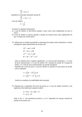 26
M
P
L y r= ( , )
Equilíbrio no mercado monetário do país B:
M
P
L y r
∗
∗
∗ ∗
= ( , )
Taxa de câmbio:
E
P
P
= ∗
Comente as seguintes proposições:
a) a taxa de câmbio se desvaloriza quando o país cresce mais rapidamente do que os
outros.
b) a taxa de câmbio se aprecia quando o estoque de moeda cresce mais rapidamente do
que o estoque dos outros países.
74. Admita que no modelo de portfolio as demandas de moeda, títulos domésticos e títulos
estrangeiros sejam especificados de acordo com:
M m r r e W
B b r r e W
eF f r r e W
W M B eF
d
d
d
d d d
=
=
=
= + +
( , , )
( , , )
( , , )
onde os símbolos têm o seguinte significado: r é a taxa de juros doméstica, r é a taxa
de juros internacional, e é a taxa de câmbio, M o estoque de moeda, B o estoque de
títulos, e F o total de ativos denominados em moeda estrangeira.
Suponha que a taxa de juros e a taxa de câmbio se ajustam no curto prazo de acordo
com as equações:
 ,
 ,
r B B
e eF eF
s d
d s
= − 
= − 
λ λ
γ γ
0
0
Analise as condições de estabilidade deste mercado.
75. Suponha que o (logaritmo do) nível de preços p e a taxa de câmbio nominal e (em
logaritmos) são dados pelo seguinte modelo:
 ( ) ( )
 ( )
p p p e e
e p p
= − + −
= −
α β
γ
onde, α, β e γ são parâmetros positivos e p e e dependem do estoque nominal de
moeda m de acordo com :
 
