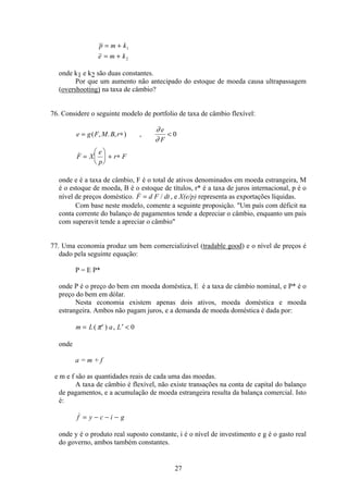 27
p m k
e m k
= +
= +
1
2
onde k1 e k2 são duas constantes.
Por que um aumento não antecipado do estoque de moeda causa ultrapassagem
(overshooting) na taxa de câmbio?
76. Considere o seguinte modelo de portfolio de taxa de câmbio flexível:
e g F M B r
e
F
F X
e
p
r F
= ∗ 
=
æ
è
ç
ö
ø
÷ + ∗
( , . , ) ,

∂
∂
0
onde e é a taxa de câmbio, F é o total de ativos denominados em moeda estrangeira, M
é o estoque de moeda, B é o estoque de títulos, r* é a taxa de juros internacional, p é o
nível de preços doméstico.  /F d F dt= , e X(e/p) representa as exportações líquidas.
Com base neste modelo, comente a seguinte proposição. Um país com déficit na
conta corrente do balanço de pagamentos tende a depreciar o câmbio, enquanto um país
com superavit tende a apreciar o câmbio
77. Uma economia produz um bem comercializável (tradable good) e o nível de preços é
dado pela seguinte equação:
P = E P*
onde P é o preço do bem em moeda doméstica, E é a taxa de câmbio nominal, e P* é o
preço do bem em dólar.
Nesta economia existem apenas dois ativos, moeda doméstica e moeda
estrangeira. Ambos não pagam juros, e a demanda de moeda doméstica é dada por:
m L a Le
= ′ ( ) ,π 0
onde
a = m + f
e m e f são as quantidades reais de cada uma das moedas.
A taxa de câmbio é flexível, não existe transações na conta de capital do balanço
de pagamentos, e a acumulação de moeda estrangeira resulta da balança comercial. Isto
é:
f y c i g= − − −
onde y é o produto real suposto constante, i é o nível de investimento e g é o gasto real
do governo, ambos também constantes.
 