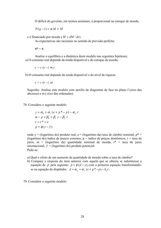 28
O déficit do governo, em termos nominais, é proporcional ao estoque de moeda,
P g t M M( ) − = =α
e é financiado por moeda (  / )M dM dt= .
As expectativas são racionais no sentido de previsão perfeita:
πe = π
Analise o equilíbrio e a dinâmica deste modelo nas seguintes hipóteses:
a) O consumo real depende da renda disponível e do estoque de moeda:
c = c (y - t, m )
b) O consumo real depende da renda disponível e do nível de riqueza:
c = c (y - t, a)
Sugestão: Analise este modelo com auxílio de diagramas de fase no plano f (eixo das
abcissas) e m ( eixo das ordenadas).
78. Considere o seguinte modelo:
y e p p r
m p y r
r r e
p y y
= + + − −
− = + −
= +
= −
α α α
β β β
φ
0 1 2
0 1 2
( * )
* 
 ( )
onde y = (logaritmo do) produto real, e = (logaritmo da) taxa de câmbio nominal, p* =
(logaritmo do) índice de preços externos, p = índice de preços domésticos, r = taxa de
juros, m = (logaritmo da) quantidade nominal de moeda, r* = taxa de juros
internacional, y = (logaritmo do) produto potencial.
Pede-se:
a) Qual o efeito de um aumento da quantidade de moeda sobre a taxa de câmbio?
b) Compare a resposta do item anterior com aquela que se obteria se substituísse a
equação de p pela seguinte:  ( ),p d y= −φ com a primeira equação transformando-
se na equação do dispêndio: d e p p k ro= + + − −α α1 2( * ) .
79. Considere o seguinte modelo:
 