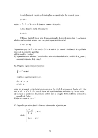 30
A mobilidade de capital perfeita implica na equalização das taxas de juros:
i = r* +
onde ε =  /E E e r* é a taxa de juros na moeda estrangeira.
A taxa de juros real é definida por:
r = i - π
O Banco Central fixa a taxa de desvalorização da moeda doméstica (). A taxa de
câmbio real evolui de acordo com a seguinte equação diferencial:
 ( )e e= −ε π
Supondo-se que 1-α δ  0 e − + αθ β e 0, onde e é a taxa de câmbio real de equilíbrio,
responda às seguintes questões:
a) Este modelo é estável?
b) Supondo-se que o Banco Central reduza a taxa de desvalorização cambial de ε0 para ε1
quais as trajetórias de π e de e?
82. O agente representativo maximiza
e u c d tt−
∞
ò
ρ
0
( )
sujeito às seguintes restrições:

( )
a r a y c
a o ao
= + −
=
onde ρ é a taxa de preferência intertemporal, c é o nível de consumo, a função u(c) é tal
que u e u'  0 0, r é a taxa de juros, a é o patrimônio do indivíduo e y é a sua renda.
a) Escreva as condições de primeira ordem para a solução deste problema aplicando a
equação de Euler:
b) Que acontece se ρ ≠ r ?
83. Suponha que a função u(c) do exercício anterior seja dada por
u c
c
c
( )
,
log ,
=
−
−
≠
=
ì
í
ï
ï
î
ï
ï
−1
1
1
1
1
α
α
α
α
 