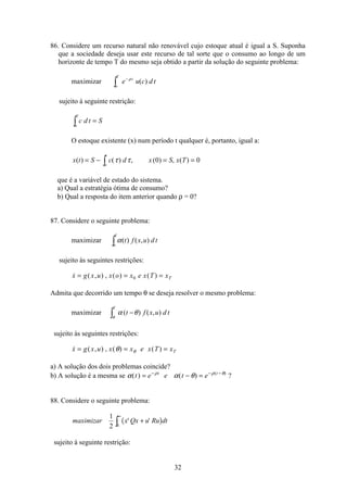 32
86. Considere um recurso natural não renovável cujo estoque atual é igual a S. Suponha
que a sociedade deseja usar este recurso de tal sorte que o consumo ao longo de um
horizonte de tempo T do mesmo seja obtido a partir da solução do seguinte problema:
maximizar e u c d tt
o
T
−
ò
ρ
( )
sujeito à seguinte restrição:
c d t S
o
T
=ò
O estoque existente (x) num período t qualquer é, portanto, igual a:
x t S c d x S x T
o
t
( ) ( ) , ( ) , ( )= − = =ò τ τ 0 0
que é a variável de estado do sistema.
a) Qual a estratégia ótima de consumo?
b) Qual a resposta do item anterior quando ρ = 0?
87. Considere o seguinte problema:
maximizar α( ) ( , )t f x u d t
o
T
ò
sujeito às seguintes restrições:
 ( , ) , ( ) ( )x g x u x o x e x T xT= = =0
Admita que decorrido um tempo θ se deseja resolver o mesmo problema:
maximizar α θ
θ
( ) ( , )t f x u d t
T
−ò
sujeito às seguintes restrições:
 ( , ) , ( ) ( )x g x u x x e x T xT= = =θ θ
a) A solução dos dois problemas coincide?
b) A solução é a mesma se α α θρ ρ θ
( ) ( ) ( )
t e e t et t
= − =− − −
?
88. Considere o seguinte problema:
( )maximizar x Qx u Ru dt
1
2 0
' '+
∞
ò
sujeito à seguinte restrição:
 