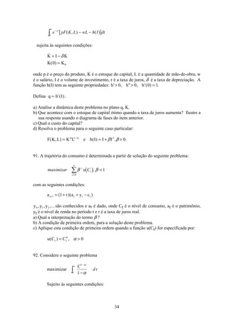 34
[ ]e pF K L wL h I dtrt−
∞
− −ò ( , ) ( )
0
sujeita às seguintes condições:

( )
K I K
K K
= −
=
δ
0 0
onde p é o preço do produto, K é o estoque do capital, L é a quantidade de mão-de-obra, w
é o salário, I é o volume de investimento, r é a taxa de juros, δ é a taxa de depreciação. A
função h(I) tem as seguinte propriedades: h h h' ,  , '( ) .  =0 0 0 1
Defina q h I= '( ).
a) Analise a dinâmica deste problema no plano q, K.
b) Que acontece com o estoque de capital ótimo quando a taxa de juros aumenta? Ilustre a
sua resposta usando o diagrama de fases do item anterior.
c) Qual o custo do capital?
d) Resolva o problema para o seguinte caso particular:
F K L K L e h I I I( , ) ( ) , .= = + −α α
β β1 2
0
91. A trajetória do consumo é determinada a partir de solução do seguinte problema:
( )maximizar u Ct
t
t
β β, 
=
∞
å 1
0
com as seguintes condições:
a r a y ct t t t+ = + + −1 1( )( )
y y y0 1 2, , ,...são conhecidos e a0 é dado, onde Ct é o nível de consumo, at é o patrimônio,
yt é o nível de renda no período t e r é a taxa de juros real.
a) Qual a interpretação do termo β ?
b) A condição de primeira ordem, para a solução deste problema.
c) Aplique esta condição de primeira ordem quando a função u(Ct) for especificada por:
u C Ct t( ) ,= α
α 0
92. Considere o seguinte problema
maximizar
C
d t
o
1
1
−
∞
−ò
α
α
Sujeito às seguintes condições:
 
