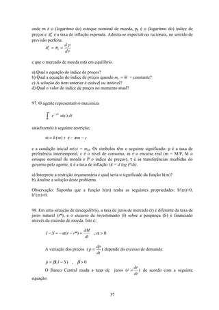 37
onde m é o (logaritmo do) estoque nominal de moeda, pt é o (logaritmo do) índice de
preços e πt
e
é a taxa de inflação esperada. Admita-se expectativas racionais, no sentido de
previsão perfeita:
π πt
e
t
d p
d t
= =
e que o mercado de moeda está em equilíbrio.
a) Qual a equação do índice de preços?
b) Qual a equação do índice de preços quando m mt = = constante?
c) A solução do item anterior é estável ou instável?
d) Qual o valor do índice de preços no momento atual?
97. O agente representativo maximiza
e u c dtt
o
−
∞
ò
ρ
( )
satisfazendo à seguinte restrição;
 ( )m h m m c= + − −τ π
e a condição inicial m(o) = mo. Os símbolos têm o seguinte significado: ρ é a taxa de
preferência intertemporal, c é o nível de consumo, m é o encaixe real (m = M/P, M o
estoque nominal de moeda e P o índice de preços), τ é as transferências recebidas do
governo pelo agente, π é a taxa de inflação (π = d log P/dt).
a) Interprete a restrição orçamentária e qual seria o significado da função h(m)?
b) Analise a solução deste problema.
Observação: Suponha que a função h(m) tenha as seguintes propriedades: h'(m)0,
h(m)0.
98. Em uma situação de desequilíbrio, a taxa de juros de mercado (r) é diferente da taxa de
juros natural (r*), e o excesso de investimento (I) sobre a poupança (S) é financiado
através da emissão de moeda. Isto é:
I S r r
dM
dt
− = − − = α α( *) , 0
A variação dos preços (  )p
dp
dt
= depende do excesso de demanda:
 ( ) ,p I S= − β β 0
O Banco Central muda a taxa de juros (  )r
dr
dt
= de acordo com a seguinte
equação:
 