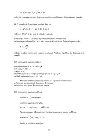 38
 ( ) , ,r p p p= − +  γ δ γ δ0 0
onde p é a meta para o nível de preços. Analise o equilíbrio e a dinâmica deste modelo.
99. A equação de demanda de moeda é dada por:
m e
= +   −
β ρ π α β ρα
( ) , , ,0 0 0
onde m M P e
= / , π é a taxa de inflação esperada.
a) Analise a curva de Laffer do imposto inflacionário deste modelo.
b) Admita previsão perfeita ( )π πe
= e que o déficit público é financiado por moeda,
P f
dM
dt
=
onde f é o déficit público real (suposto constante). Analise o equilíbrio e a dinâmica deste
modelo.
100. Considere o seguinte modelo:
mercado monetário: m - p = α y - βr
inflação:  ( )p e e= −γ
produto: y y=
paridade do poder de compra (no longo prazo): e p p= − *.
paridade da taxa de juros: r r e= +* 
Analise a dinâmica da taxa de câmbio nas seguintes circunstâncias:
a) Aumento não-antecipado do estoque de moeda;
b) Aumento antecipado do estoque de moeda.
101. Considere o seguinte problema:
maximizar α ( ) ( )t f u d t
T
0ò
sujeito às seguintes restrições:
 , ( ) , ( )x u x o x x T xT= − = =0
Admita que decorrido um tempo θ se deseje resolver o mesmo problema:
maximizar α θ
θ
( ) ( )t f u d t
T
−ò
Sujeito às seguintes restrições:
 