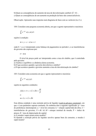 41
b) Quais as conseqüências do aumento da taxa de desvalorização cambial (  / )E E .
c) Quais as conseqüências de um aumento na produção de bens não comercializáveis.
Observação: Apresente suas respostas num diagrama de fases com as variáveis (m, CT).
104. Considere uma pequena economia aberta, em que o agente representativo maximiza
e u c m d tt−∞
ò
ρ
0
( , )
sujeito à condição:
m y c m= − − +π τ
onde b = y-c é interpretado como balanço de pagamentos no período t, e as transferências
do governo são expressas por:
τ = π m
O nível de preços pode ser interpretado como a taxa de câmbio, que é controlada
pelo governo.
a) Analise o equilíbrio e a dinâmica desta economia.
b) O que acontece quando o governo desvaloriza o câmbio?
c) O que acontece quando o governo aumenta a taxa de desvalorização do câmbio?
105. Considere uma economia em que o agente representativo maximiza
e u c d tt−∞
ò
ρ
0
( )
sujeito às seguintes condições:
f k c k k
M
P
e
mv c k k
( ) 

:

+ = + + +
≥ + +
τ δ
δ
Esta última condição é uma restrição prévia de liquidez (cash-in-advance constraint), em
que v é um parâmetro suposto constante. Os símbolos têm o seguinte significado: ρ = taxa
de preferência intertemporal; u = nível de consumo; k = relação capital/mão-de-obra; τ =
transferências do governo;  / ;k dk dt M= = estoque nominal de moeda; P = índice de
preços; δ = taxa de depreciação do capital.
a) A moeda é super-neutra neste modelo?
b) Quando a restrição prévia de liquidez envolve apenas bens de consumo, a moeda é
super-neutra?
 