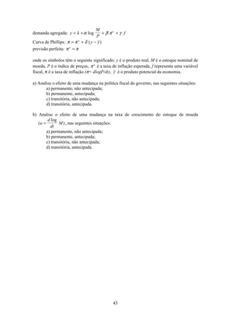43
demanda agregada: y k
M
P
fe
= + + +α β π γlog
Curva de Phillips: π π δ= + −e
y y( )
previsão perfeita: π πe
=
onde os símbolos têm o seguinte significado: y é o produto real, M é o estoque nominal de
moeda, P é o índice de preços, π e
é a taxa de inflação esperada, f representa uma variável
fiscal, π é a taxa de inflação (π= dlogP/dt), y é o produto potencial da economia.
a) Analise o efeito de uma mudança na política fiscal do governo, nas seguintes situações:
a) permanente, não antecipada;
b) permanente, antecipada;
c) transitória, não antecipada;
d) transitória, antecipada.
b) Analise o efeito de uma mudança na taxa de crescimento do estoque de moeda
(
log
)u
d
dt
M= , nas seguintes situações:
a) permanente, não antecipada;
b) permanente, antecipada;
c) transitória, não antecipada;
d) transitória, antecipada.
 