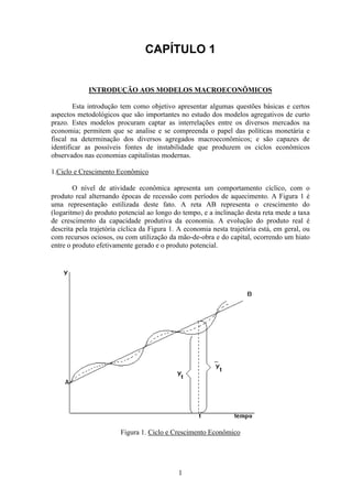 1
INTRODUÇÃO AOS MODELOS MACROECONÔMICOS
Esta introdução tem como objetivo apresentar algumas questões básicas e certos
aspectos metodológicos que são importantes no estudo dos modelos agregativos de curto
prazo. Estes modelos procuram captar as interrelações entre os diversos mercados na
economia; permitem que se analise e se compreenda o papel das políticas monetária e
fiscal na determinação dos diversos agregados macroeconômicos; e são capazes de
identificar as possíveis fontes de instabilidade que produzem os ciclos econômicos
observados nas economias capitalistas modernas.
1.Ciclo e Crescimento Econômico
O nível de atividade econômica apresenta um comportamento cíclico, com o
produto real alternando épocas de recessão com períodos de aquecimento. A Figura 1 é
uma representação estilizada deste fato. A reta AB representa o crescimento do
(logaritmo) do produto potencial ao longo do tempo, e a inclinação desta reta mede a taxa
de crescimento da capacidade produtiva da economia. A evolução do produto real é
descrita pela trajetória cíclica da Figura 1. A economia nesta trajetória está, em geral, ou
com recursos ociosos, ou com utilização da mão-de-obra e do capital, ocorrendo um hiato
entre o produto efetivamente gerado e o produto potencial.
Figura 1. Ciclo e Crescimento Econômico
 