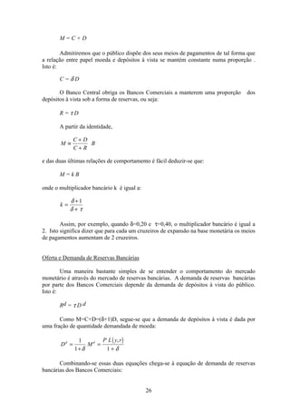 26
M = C + D
Admitiremos que o público dispõe dos seus meios de pagamentos de tal forma que
a relação entre papel moeda e depósitos à vista se mantém constante numa proporção .
Isto é:
C = δ D
O Banco Central obriga os Bancos Comerciais a manterem uma proporção dos
depósitos à vista sob a forma de reservas, ou seja:
R = τ D
A partir da identidade,
M
C D
C R
B≡
+
+
e das duas últimas relações de comportamento é fácil deduzir-se que:
M = k B
onde o multiplicador bancário k é igual a:
k =
+
+
δ
δ τ
1
Assim, por exemplo, quando δ=0,20 e τ=0,40, o multiplicador bancário é igual a
2. Isto significa dizer que para cada um cruzeiros de expansão na base monetária os meios
de pagamentos aumentam de 2 cruzeiros.
Oferta e Demanda de Reservas Bancárias
Uma maneira bastante simples de se entender o comportamento do mercado
monetário é através do mercado de reservas bancárias. A demanda de reservas bancárias
por parte dos Bancos Comerciais depende da demanda de depósitos à vista do público.
Isto é:
Rd = τ D d
Como M=C+D=(δ+1)D, segue-se que a demanda de depósitos à vista é dada por
uma fração de quantidade demandada de moeda:
( )
D M
P L y rd d
=
+
=
+
1
1 1δ δ
,
Combinando-se essas duas equações chega-se à equação de demanda de reservas
bancárias dos Bancos Comerciais:
 
