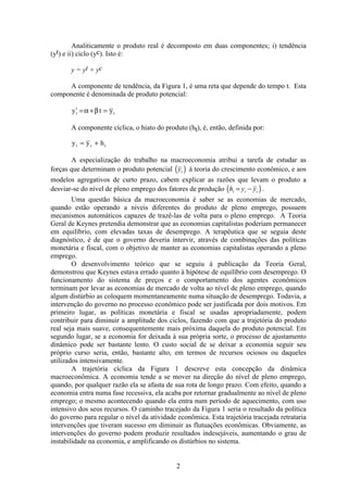 2
Analiticamente o produto real é decomposto em duas componentes; i) tendência
(yt) e ii) ciclo (yc). Isto é:
y = yt + yc
A componente de tendência, da Figura 1, é uma reta que depende do tempo t. Esta
componente é denominada de produto potencial:
y t yt
t
t= + =α β
A componente cíclica, o hiato do produto (ht), é, então, definida por:
y y ht t t= +
A especialização do trabalho na macroeconomia atribui a tarefa de estudar as
forças que determinam o produto potencial ( )yt à teoria do crescimento econômico, e aos
modelos agregativos de curto prazo, cabem explicar as razões que levam o produto a
desviar-se do nível de pleno emprego dos fatores de produção ( )h y yt t t= − .
Uma questão básica da macroeconomia é saber se as economias de mercado,
quando estão operando a níveis diferentes do produto de pleno emprego, possuem
mecanismos automáticos capazes de trazê-las de volta para o pleno emprego. A Teoria
Geral de Keynes pretendia demonstrar que as economias capitalistas poderiam permanecer
em equilíbrio, com elevadas taxas de desemprego. A terapêutica que se seguia deste
diagnóstico, é de que o governo deveria intervir, através de combinações das políticas
monetária e fiscal, com o objetivo de manter as economias capitalistas operando a pleno
emprego.
O desenvolvimento teórico que se seguiu à publicação da Teoria Geral,
demonstrou que Keynes estava errado quanto à hipótese de equilíbrio com desemprego. O
funcionamento do sistema de preços e o comportamento dos agentes econômicos
terminam por levar as economias de mercado de volta ao nível de pleno emprego, quando
algum distúrbio as coloquem momentaneamente numa situação de desemprego. Todavia, a
intervenção do governo no processo econômico pode ser justificada por dois motivos. Em
primeiro lugar, as políticas monetária e fiscal se usadas apropriadamente, podem
contribuir para diminuir a amplitude dos ciclos, fazendo com que a trajetória do produto
real seja mais suave, consequentemente mais próxima daquela do produto potencial. Em
segundo lugar, se a economia for deixada à sua própria sorte, o processo de ajustamento
dinâmico pode ser bastante lento. O custo social de se deixar a economia seguir seu
próprio curso seria, então, bastante alto, em termos de recursos ociosos ou daqueles
utilizados intensivamente.
A trajetória cíclica da Figura 1 descreve esta concepção da dinâmica
macroeconômica. A economia tende a se mover na direção do nível de pleno emprego,
quando, por qualquer razão ela se afasta de sua rota de longo prazo. Com efeito, quando a
economia entra numa fase recessiva, ela acaba por retornar gradualmente ao nível de pleno
emprego; o mesmo acontecendo quando ela entra num período de aquecimento, com uso
intensivo dos seus recursos. O caminho tracejado da Figura 1 seria o resultado da política
do governo para regular o nível da atividade econômica. Esta trajetória tracejada retrataria
intervenções que tiveram sucesso em diminuir as flutuações econômicas. Obviamente, as
intervenções do governo podem produzir resultados indesejáveis, aumentando o grau de
instabilidade na economia, e amplificando os distúrbios no sistema.
 