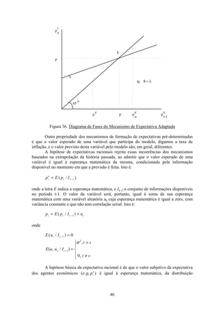 46
p
t
e
p
p
e
p p
e
o
p
e
t-1
tg
E
45
o
θ = λ
Figura 36. Diagrama de Fases do Mecanismo de Expectativa Adaptada
Outra propriedade dos mecanismos de formação de expectativas pré-determinadas
é que o valor esperado de uma variável que participa do modelo, digamos a taxa de
inflação, e o valor previsto desta variável pelo modelo são, em geral, diferentes.
A hipótese de expectativas racionais rejeita essas incoerências dos mecanismos
baseados na extrapolação da história passada, ao admitir que o valor esperado de uma
variável é igual à esperança matemática da mesma, condicionada pela informação
disponível no momento em que a previsão é feita. Isto é:
p E p It
e
t t= −( / )1
onde a letra E indica a esperança matemática, e It-1 o conjunto de informações disponíveis
no período t-1. O valor da variável será, portanto, igual à soma de sua esperança
matemática com uma variável aleatória ut cuja esperança matemática é igual a zero, com
variância constante e que não tem correlação serial. Isto é:
p E p I ut t t t= +−( / )1
onde
E u It t( / )− =1 0
E u u I
t s
t s
t s t( / )
,
,
− =
=
≠
ì
í
ï
î
ï
1
2
0
σ
A hipótese básica da expectativa racional é de que o valor subjetivo da expectativa
dos agentes econômicos ( . , )e g pt
e
é igual à esperança matemática, da distribuição
 