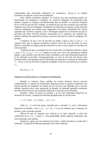 47
condicionada pela informação disponível da variação[e.g. E(pt/It-1)] no modelo
econômico no qual ela é uma variável endógena.
Num modelo econômico qualquer, as variáveis que dele participam podem ser
classificadas em endógenas e exógenas. As variáveis endógenas são explicadas pelo
modelo, enquanto as exógenas são determinadas fora do modelo. As variáveis exógenas
são as variáveis que movem o modelo, no sentido de que são suas variações que acarretam
mudanças nas variáveis endógenas. Na hipótese de expectativas racionais, as previsões das
variáveis endógenas, que entram como argumentos no modelo, dependerão dos valores
esperados das variáveis exógenas, com a informação disponível no momento em que as
previsões são feitas. Haverá, portanto, necessidade de se explicitar, nos modelos que
adotam a hipótese de expectativa racional, o processo pelo qual as variáveis endógenas são
geradas.
A hipótese de que o erro de previsão na média é igual a zero, E (ut/It-1) = 0,
significa dizer que os agentes econômicos embora errem nas suas previsões, os erros
positivos cometidos em alguns períodos cancelam-se com os erros negativos ocorridos em
outros períodos.
A hipótese de que a correlação de erros de previsão em diferentes períodos é igual
a zero, E (ut us /It-1) = 0, t ≠ s, implica em que esses erros não apresentam nenhum
padrão, e que, portanto, eles não têm caráter sistemático, pois toda informação disponível
já foi utilizada na previsão. Consequentemente, os erros de previsão não devem estar
correlacionados com qualquer tipo de informação que pertença ao conjunto de informação
It −1. Isto é, o erro de previsão é ortogonal a qualquer variável Zs que pertença ao conjunto
It −1:
E(ut Zs/It-1) = 0
Expectativa do Preço Futuro e o Conjunto de Informações
Quando as variáveis forem medidas em termos discretos deve-se precisar
cuidadosamente o conjunto de informações disponíveis para os agentes econômicos que
tomam decisões de dispêndio em função da taxa de juros real esperada, pois a taxa de
inflação esperada entra como argumento na equação de demanda agregada justamente
pelo fato da taxa de juros real esperada influenciar as decisões de investimento.
Quando o índice de preços do período t, pt for uma informação disponível no
momento de investir, a equação de demanda agregada pode ser escrita como:
y k m p p p ft t t t
e
t t= + − + − ++α β γ( ) ( )1
Onde pt
e
+1 é o nível de preços esperado para o período t+1, com a informação
disponível no período t. Isto é, p pt
e
t t
e
+ +− =1 1π é a taxa de inflação que se antecipa, no
período t, para o período seguinte.
Observe-se que na equação com variável pt no lado esquerdo, a soma dos
coeficientes de mt e pt
e
+1 é igual a 1. Esta propriedade contém algumas implicações que
serão analisadas mais adiante.
Imagine-se, agora, que no momento de investir, o índice de preços pt ainda não é
conhecido. A equação de demanda agregada seria, então, dada por:
 