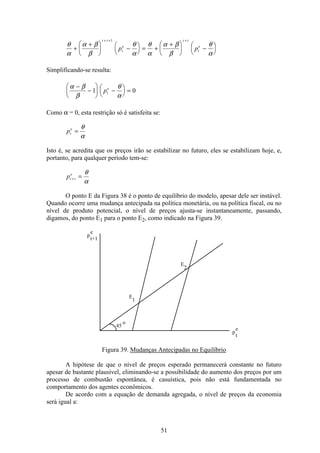51
θ
α
α β
β
θ
α
θ
α
α β
β
θ
α
+
+æ
è
ç
ö
ø
÷ −æ
è
ç
ö
ø
÷ = +
+æ
è
ç
ö
ø
÷ −æ
è
ç
ö
ø
÷
+ + +t i
t
e
t i
t
e
p p
1
Simplificando-se resulta:
α β
β
θ
α
−
−
æ
è
ç
ö
ø
÷ −æ
è
ç
ö
ø
÷ =1 0pt
e
Como α = 0, esta restrição só é satisfeita se:
pt
e
=
θ
α
Isto é, se acredita que os preços irão se estabilizar no futuro, eles se estabilizam hoje, e,
portanto, para qualquer período tem-se:
pt i
e
+ =
θ
α
O ponto E da Figura 38 é o ponto de equilíbrio do modelo, apesar dele ser instável.
Quando ocorre uma mudança antecipada na política monetária, ou na política fiscal, ou no
nível de produto potencial, o nível de preços ajusta-se instantaneamente, passando,
digamos, do ponto E1 para o ponto E2, como indicado na Figura 39.
p
e
t+1
E
2
E
1
45
o
p
e
t
Figura 39. Mudanças Antecipadas no Equilíbrio
A hipótese de que o nível de preços esperado permanecerá constante no futuro
apesar de bastante plausível, eliminando-se a possibilidade do aumento dos preços por um
processo de combustão espontânea, é casuística, pois não está fundamentada no
comportamento dos agentes econômicos.
De acordo com a equação de demanda agregada, o nível de preços da economia
será igual a:
 