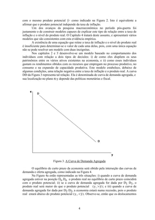 4
com o mesmo produto potencial y, como indicado na Figura 2. Isto é equivalente a
afirmar que o produto potencial independe da taxa de inflação.
Um dos avanços da pesquisa macroeconômica no período pós-guerra foi
justamente o de construir modelos capazes de explicar este tipo de relação entre a taxa de
inflação e o nível do produto real. O Capítulo 4 tratará deste assunto, e apresentará vários
modelos que são consistentes com esta evidência empírica.
A existência de uma equação que reúne a taxa de inflação e o nível do produto real
é insuficiente para determinar-se o valor de cada uma delas, pois, com uma única equação
não se pode resolver um modelo com duas incógnitas.
Nos capítulos 2 e 3 desenvolve-se um modelo baseado no comportamento dos
indivíduos com relação a dois tipos de decisões: i) de como eles dispõem os seus
patrimônios entre os vários ativos existentes na economia, e ii) como esses indivíduos
gastam os rendimentos obtidos com os recursos que empregam no processo produtivo, no
consumo e na expansão de capacidade produtiva. Este modelo estabelece, debaixo de
algumas condições, uma relação negativa entre a taxa de inflação e o produto real. A curva
DD da Figura 3 representa tal relação. Ela é denominada de curva de demanda agregada, e
sua localização no plano π-y depende das políticas monetárias e fiscal.
Figura 3. A Curva de Demanda Agregada
O equilíbrio de curto prazo da economia será obtido pela interseção das curvas de
demanda e oferta agregada, como indicado na Figura 4.
Na Figura 4a estão representadas as três situações: i) quando a curva de demanda
agregada estiver na posição Do Do o produto real no equilíbrio de curto prazo coincidirá
com o produto potencial; ii) se a curva de demanda agregada for dada por D1 D1, o
produto real será maior do que o produto potencial ( )y y1 > ; e iii) quando a curva de
demanda agregada for dada por D2 D2, a economia estará numa recessão, pois o produto
real estará abaixo do produto potencial ( )y y2 < . Observe-se, então que os deslocamentos
 