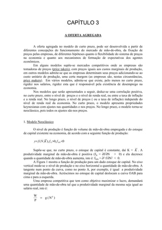 A OFERTA AGREGADA
A oferta agregada no modelo de curto prazo, pode ser desenvolvida a partir de
diferentes concepções do funcionamento do mercado de mão-de-obra, da fixação de
preços pelas empresas, de diferentes hipóteses quanto à flexibilidade do sistema de preços
na economia e quanto aos mecanismos de formação de expectativas dos agentes
econômicos.
Em alguns modelos supõe-se mercados competitivos onde as empresas são
tomadoras de preços (price takers), com preços iguais aos custos marginais de produção,
em outros modelos admite-se que as empresas determinam seus preços adicionando-se ao
custo unitário de produção, uma certa margem (as empresas são, nestas circunstâncias,
price makers). Em vários modelos, admite-se que existe, pelo menos no curto prazo,
rigidez nos salários, rigidez esta que é responsável pela existência de desemprego na
economia.
Nos modelos que serão apresentados a seguir, deduz-se uma correlação positiva,
no curto prazo, entre o nível de preços e o nível de renda real, ou entre a taxa de inflação
e a renda real. No longo prazo, o nível de preços ( ou a taxa de inflação) independe do
nível de renda real da economia. No curto prazo, o modelo apresenta propriedades
keynesianas com ajustes nas quantidades e nos preços. No longo prazo, o modelo torna-se
neoclássico, pois todos os ajustes são nos preços.
1. Modelo Neoclássico
O nível de produção é função do volume de mão-de-obra empregada e do estoque
de capital existente na economia, de acordo com a seguinte função de produção:
0,0,),( <>= NNN ffKNfy
Supõe-se que, no curto prazo, o estoque de capital é constante, daí K = K . A
produtividade marginal da mão-de-obra é positiva (fN = ∂f/∂N > 0) e ela decresce
quando a quantidade de mão-de-obra aumenta, isto é: fNN = ∂2 f/∂N2 < 0.
A Figura 1 mostra a função de produção para um dado estoque de capital. No eixo
vertical mede-se o nível de produção e no eixo horizontal a quantidade de mão-de-obra. A
tangente num ponto da curva, como no ponto A, por exemplo, é igual a produtividade
marginal da mão-de-obra. Acréscimos no estoque de capital deslocam a curva OAB para
cima e para a esquerda.
Uma empresa competitiva que tem como objetivo maximizar o lucro, demandará
uma quantidade de mão-de-obra tal que a produtividade marginal da mesma seja igual ao
salário real, isto é:
W
P
g Nd
= ( )
 