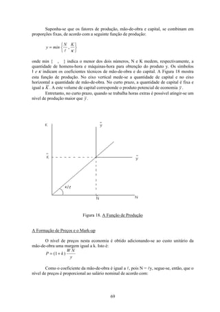 69
Suponha-se que os fatores de produção, mão-de-obra e capital, se combinam em
proporções fixas, de acordo com a seguinte função de produção:
y min
N K
= ì
í
î
ü
ý
þl
,
κ
onde min { , } indica o menor dos dois números, N e K medem, respectivamente, a
quantidade de homens-hora e máquinas-hora para obtenção do produto y. Os símbolos
l e κ indicam os coeficientes técnicos de mão-de-obra e do capital. A Figura 18 mostra
esta função de produção. No eixo vertical mede-se a quantidade de capital e no eixo
horizontal a quantidade de mão-de-obra. No curto prazo, a quantidade de capital é fixa e
igual a K . A este volume de capital corresponde o produto potencial de economia y .
Entretanto, no curto prazo, quando se trabalha horas extras é possível atingir-se um
nível de produção maior que y .
Figura 18. A Função de Produção
A Formação de Preços e o Mark-up
O nível de preços nesta economia é obtido adicionando-se ao custo unitário da
mão-de-obra uma margem igual a k. Isto é:
P k
W N
y
= +( )1
Como o coeficiente da mão-de-obra é igual a l, pois N = ly, segue-se, então, que o
nível de preços é proporcional ao salário nominal de acordo com:
 