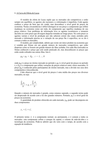 73
6. A Curva de Oferta de Lucas
O modelo de oferta de Lucas supõe que os mercados são competitivos e estão
sempre em equilíbrio, os agentes são racionais e a informação é imperfeita. Cada agente
conhece o preço do bem que ele vende, mas desconhece o nível geral de preços da
economia. Nestas circunstâncias é difícil distinguir no seu preço o componente que reflete
mudanças na economia como um todo, do componente que significa mudança do seu
preço relativo. Este problema de informação leva os agentes econômicos a tomarem
decisões no curto prazo que divergem daquelas tomadas no longo prazo. No curto prazo os
agentes variam o nível de produção por não saberem extrair dos sinais emitidos pelo
mercado a informação precisa se a variação do seu preço lhe é específica, ou se ela é
comum a todos os mercados.
O modelo, por simplicidade, admite que existe um único produto na economia que
é vendido por firmas em um grande número de mercados competitivos, que estão
dispersas como se fossem um grande número de ilhas isoladas. Em cada ilha (mercado) as
firmas conhecem o preço que está sendo praticado ali, mas desconhecem os preços que
estão sendo cobrados nas outras ilhas. Isto é:
pit = pt + Zit , i = 1, ..., N
onde pit é o preço no iésimo mercado no período t, pt é o nível geral de preços no período
t, e Zit é o componente que reflete variações de preços relativos entre vários mercados. O
preço pit é conhecido pelos participantes do iésimo mercado, mas a divisão nos seus dois
componentes é desconhecida.
Cabe observar que o nível geral de preços é uma média dos preços nos diversos
mercados, ou seja:
å
= +
å
= =i
N
i t
t
i
N
i tp
N
p
Z
N
1 1
Quando o número de mercados é grande, como estamos supondo, o segundo termo pode
ser desprezado de acordo com a lei dos grandes números. Portanto, pt é o nível geral de
preços na economia.
A quantidade do produto oferecida em cada mercado, yit, pode ser decomposta em
duas componentes:
y y yi t t i t
c
= +
O primeiro termo yt é a componente normal, ou permanente, e é comum a todos os
mercados. esta componente reflete o estoque de capital, o volume de mão-de-obra e a
tecnologia da economia. Pode-se admitir que ela varie com o tempo, de acordo com a
equação de tendência:
 