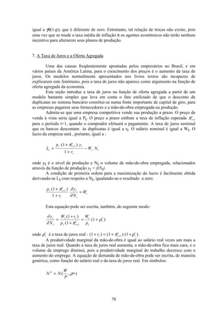 78
igual a γθ(1-ρ), que é diferente de zero. Entretanto, tal relação de trocas não existe, pois
uma vez que se mude a taxa média de inflação π os agentes econômicos não terão nenhum
incentivo para alterarem seus planos de produção.
7. A Taxa de Juros e a Oferta Agregada
Uma das causas freqüentemente apontadas pelos empresários no Brasil, e em
vários países da América Latina, para o crescimento dos preços é o aumento da taxa de
juros. Os modelos normalmente apresentados nos livros textos são incapazes de
explicarem este fenômeno, pois a taxa de juros não aparece como argumento na função de
oferta agregada da economia.
Esta seção introduz a taxa de juros na função de oferta agregada a partir de um
modelo bastante simples que leva em conta o fato estilizado de que o desconto de
duplicatas no sistema bancário constitui-se numa fonte importante de capital de giro, para
as empresas pagarem seus fornecedores e a mão-de-obra empregada na produção.
Admita-se que uma empresa competitiva vende sua produção a prazo. O preço de
venda à vista seria igual a Pt. O preço a prazo embute a taxa de inflação esperada πt
e
+1
para o período t+1, quando o comprador efetuará o pagamento. A taxa de juros nominal
que os bancos descontam às duplicatas é igual a rt. O salário nominal é igual a Wt. O
lucro da empresa será , portanto, igual a :
L
p y
r
W Nt
t t
e
t
t
t t=
+
+
−
+( )1
1
1π
onde yt é o nível de produção e Nt o volume de mão-de-obra empregada, relacionados
através da função de produção yt = f(Nt).
A condição de primeira ordem para a maximização do lucro é facilmente obtida
derivando-se Lt com respeito a Nt, igualando-se o resultado a zero:
p
r
y
N
Wt t
e
t
t
t
t
( )1
1
1+
+
=+π ∂
∂
Esta equação pode ser escrita, também, do seguinte modo:
∂
∂ π
ρ
y
N
W r
p
W
p
t
t
t t
t t
e
t
t
t=
+
+
= +
+
∗( )
(
( )
1
1
1
1
onde ρt
∗
é a taxa de juros real : ( ) ( ) ( )1 1 11+ = + ++
∗
rt t
e
tπ ρ .
A produtividade marginal da mão-de-obra é igual ao salário real vezes um mais a
taxa de juros real. Quando a taxa de juros real aumenta, a mão-de-obra fica mais cara, e o
volume de emprego diminui, pois a produtividade marginal do trabalho decresce com o
aumento do emprego. A equação de demanda de mão-de-obra pode ser escrita, de maneira
genérica, como função do salário real e da taxa de juros real. Em símbolos:
N N
W
P
d
= ∗( , )ρ
 