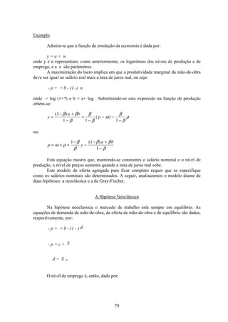79
Exemplo
Admita-se que a função de produção da economia é dada por:
y = a + n
onde y e n representam, como anteriormente, os logaritmos dos níveis de produção e de
emprego, e a e são parâmetros.
A maximização do lucro implica em que a produtividade marginal da mão-de-obra
deve ser igual ao salário real mais a taxa de juros real, ou seja:
- p + = b - (1 -) n
onde = log (1+*) e b = a+ log . Substituindo-se esta expressão na função de produção
obtém-se:
y
a b
p=
− +
−
+
−
− −
−
( )
( )
1
1 1 1
β β
β
β
β
ω
β
β
ρ
ou:
p y
a b
= + +
−
−
− +
−
ω ρ
β
β
β β
β
1 1
1
( )
Esta equação mostra que, mantendo-se constantes o salário nominal e o nível de
produção, o nível de preços aumenta quando a taxa de juros real sobe.
Este modelo de oferta agregada para ficar completo requer que se especifique
como os salários nominais são determinados. A seguir, analisaremos o modelo diante de
duas hipóteses: a neoclássica e a de Gray-Fischer.
A Hipótese Neoclássica
Na hipótese neoclássica o mercado de trabalho está sempre em equilíbrio. As
equações de demanda de mão-de-obra, de oferta de mão-de-obra e de equilíbrio são dadas,
respectivamente, por:
- p + = b - (1 - ) d
- p = c + S
d = S =
O nível de emprego é, então, dado por:
 