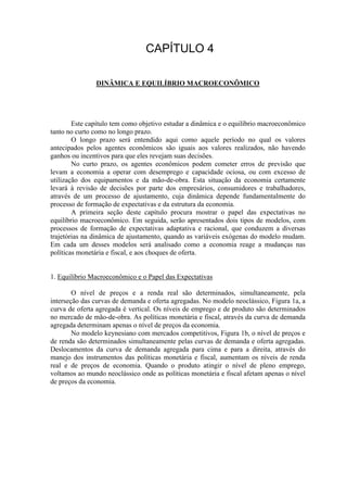 DINÂMICA E EQUILÍBRIO MACROECONÔMICO
Este capítulo tem como objetivo estudar a dinâmica e o equilíbrio macroeconômico
tanto no curto como no longo prazo.
O longo prazo será entendido aqui como aquele período no qual os valores
antecipados pelos agentes econômicos são iguais aos valores realizados, não havendo
ganhos ou incentivos para que eles revejam suas decisões.
No curto prazo, os agentes econômicos podem cometer erros de previsão que
levam a economia a operar com desemprego e capacidade ociosa, ou com excesso de
utilização dos equipamentos e da mão-de-obra. Esta situação da economia certamente
levará à revisão de decisões por parte dos empresários, consumidores e trabalhadores,
através de um processo de ajustamento, cuja dinâmica depende fundamentalmente do
processo de formação de expectativas e da estrutura da economia.
A primeira seção deste capítulo procura mostrar o papel das expectativas no
equilíbrio macroeconômico. Em seguida, serão apresentados dois tipos de modelos, com
processos de formação de expectativas adaptativa e racional, que conduzem a diversas
trajetórias na dinâmica de ajustamento, quando as variáveis exógenas do modelo mudam.
Em cada um desses modelos será analisado como a economia reage a mudanças nas
políticas monetária e fiscal, e aos choques de oferta.
1. Equilíbrio Macroeconômico e o Papel das Expectativas
O nível de preços e a renda real são determinados, simultaneamente, pela
interseção das curvas de demanda e oferta agregadas. No modelo neoclássico, Figura 1a, a
curva de oferta agregada é vertical. Os níveis de emprego e de produto são determinados
no mercado de mão-de-obra. As políticas monetária e fiscal, através da curva de demanda
agregada determinam apenas o nível de preços da economia.
No modelo keynesiano com mercados competitivos, Figura 1b, o nível de preços e
de renda são determinados simultaneamente pelas curvas de demanda e oferta agregadas.
Deslocamentos da curva de demanda agregada para cima e para a direita, através do
manejo dos instrumentos das políticas monetária e fiscal, aumentam os níveis de renda
real e de preços de economia. Quando o produto atingir o nível de pleno emprego,
voltamos ao mundo neoclássico onde as políticas monetária e fiscal afetam apenas o nível
de preços da economia.
 