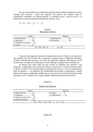 2
Os ativos das famílias são constituídos de papel moeda, depósitos bancários, títulos
emitidos pelo governo e ações das empresas. No passivo das famílias estão os
empréstimos contraídos no sistema bancário. A diferença entre o total do ativo e os
empréstimos é igual ao patrimônio líquido das famílias. Isto é:
W = Cf + Df + Tf + A - Lf
Quadro I
Balanço das Famílias
Ativo Passivo
1) Papel Moeda...............Cf 1) Empréstimos.................Lf
2) Depósitos....................Df 2) Patrimônio.....................W
3) Títulos do Governo.......Tf
4) Ações..........................A
Cf + Df + Tf + A = Lf + W
O passivo das empresas consiste dos empréstimos com os bancos e das ações por
elas emitidas. Os itens do ativo são os seguintes: 1) papel moeda, 2) depósitos bancários,
3) títulos emitidos pelo governo e 4) os bens de capital das empresas. Obviamente, o total
do ativo deve ser igual ao total do passivo como indicado no quadro abaixo (Quadro II).
Os bancos têm como fonte de seus recurso os depósitos das famílias e das
empresas. As aplicações dos recursos dos bancos consiste nas: i) reservas bancárias junto
ao Banco Central, ii) em títulos públicos emitidos pelo governo, e iii) nos empréstimos
feitos às famílias e às empresas. Por simplicidade não estamos considerando o capital
próprio dos bancos, e admitindo também que as suas reservas sob a forma de papel moeda
são iguais a zero. O Quadro III, a seguir, detalha o balanço patrimonial dos bancos.
Quadro II
Balanço das Empresas
Ativo Passivo
1) Papel Moeda...............Ce 1) Ações..................A
2) Depósitos....................De 2) Empréstimos.........Le
3) Títulos do Governo.......Te
4) Bens de Capital............Ke
Ce + De + Te + Ke = A + Le
Quadro III
 