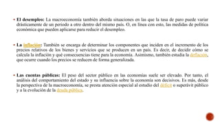 El desempleo: La macroeconomía también aborda situaciones en las que la tasa de paro puede variar
drásticamente de un periodo a otro dentro del mismo país. O, en línea con esto, las medidas de política
económica que pueden aplicarse para reducir el desempleo.
 La inflación: También se encarga de determinar los componentes que inciden en el incremento de los
precios relativos de los bienes y servicios que se producen en un país. Es decir, de decidir cómo se
calcula la inflación y qué consecuencias tiene para la economía. Asimismo, también estudia la deflación,
que ocurre cuando los precios se reducen de forma generalizada.
 Las cuentas públicas: El peso del sector público en las economías suele ser elevado. Por tanto, el
análisis del comportamiento del estado y su influencia sobre la economía son decisivos. Es más, desde
la perspectiva de la macroeconomía, se presta atención especial al estudio del déficit o superávit público
y a la evolución de la deuda pública.
 