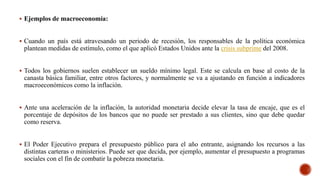  Ejemplos de macroeconomía:
 Cuando un país está atravesando un periodo de recesión, los responsables de la política económica
plantean medidas de estímulo, como el que aplicó Estados Unidos ante la crisis subprime del 2008.
 Todos los gobiernos suelen establecer un sueldo mínimo legal. Este se calcula en base al costo de la
canasta básica familiar, entre otros factores, y normalmente se va a ajustando en función a indicadores
macroeconómicos como la inflación.
 Ante una aceleración de la inflación, la autoridad monetaria decide elevar la tasa de encaje, que es el
porcentaje de depósitos de los bancos que no puede ser prestado a sus clientes, sino que debe quedar
como reserva.
 El Poder Ejecutivo prepara el presupuesto público para el año entrante, asignando los recursos a las
distintas carteras o ministerios. Puede ser que decida, por ejemplo, aumentar el presupuesto a programas
sociales con el fin de combatir la pobreza monetaria.
 