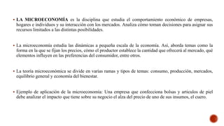  LA MICROECONOMÍA es la disciplina que estudia el comportamiento económico de empresas,
hogares e individuos y su interacción con los mercados. Analiza cómo toman decisiones para asignar sus
recursos limitados a las distintas posibilidades.
 La microeconomía estudia las dinámicas a pequeña escala de la economía. Así, aborda temas como la
forma en la que se fijan los precios, cómo el productor establece la cantidad que ofrecerá al mercado, qué
elementos influyen en las preferencias del consumidor, entre otros.
 La teoría microeconómica se divide en varias ramas y tipos de temas: consumo, producción, mercados,
equilibrio general y economía del bienestar.
 Ejemplo de aplicación de la microeconomía: Una empresa que confecciona bolsas y articulos de piel
debe analizar el impacto que tiene sobre su negocio el alza del precio de uno de sus insumos, el cuero.
 