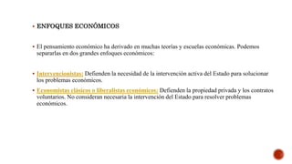  ENFOQUES ECONÓMICOS
 El pensamiento económico ha derivado en muchas teorías y escuelas económicas. Podemos
separarlas en dos grandes enfoques económicos:
 Intervencionistas: Defienden la necesidad de la intervención activa del Estado para solucionar
los problemas económicos.
 Economistas clásicos o liberalistas económicos: Defienden la propiedad privada y los contratos
voluntarios. No consideran necesaria la intervención del Estado para resolver problemas
económicos.
 