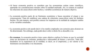 Al hacer economía positiva se considera que los economistas actúan como científicos,
apartando sus consideraciones morales sobre la realidad analizada. Así, se centran en explicar
las relaciones de causa-efecto entre hechos y variables económicas de manera objetiva.
 La economía positiva parte de un fenómeno económico y busca encontrar el origen y sus
consecuencias. Trata de establecer una cadena de relaciones causa-efecto entre los distintos
hechos. De esta manera, será posible conocer los impactos en la realidad de cualquier cambio
en las variables estudiadas.
 La economía positiva solo puede decir si los medios empleados son correctos para alcanzar un
fin determinado. Sin embargo, nada podrá decir sobre si dicho fin es deseable o no.
 En resumen, la economía positiva tiene como objetivo explicar la forma en que la sociedad
toma sus decisiones de consumo, producción e intercambio de bienes y servicios. Todo ello,
basándose en la experiencia de la realidad, es decir, en el empirismo, y sin valorar si los
fenómenos son deseables o no éticamente.
 