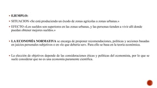  EJEMPLO:
 SITUACION «Se está produciendo un éxodo de zonas agrícolas a zonas urbanas.»
 EFECTO «Los sueldos son superiores en las zonas urbanas, y las personas tienden a vivir allí donde
puedan obtener mejores sueldos.»
 LA ECONOMÍA NORMATIVA se encarga de proponer recomendaciones, políticas y acciones basadas
en juicios personales subjetivos o en «lo que debería ser». Para ello se basa en la teoría económica.
 La elección de objetivos depende de las consideraciones éticas y políticas del economista, por lo que se
suele considerar que no es una economía puramente científica.
 