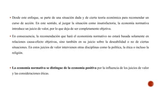  Desde este enfoque, se parte de una situación dada y de cierta teoría económica para recomendar un
curso de acción. En este sentido, al juzgar la situación como insatisfactoria, la economía normativa
introduce un juicio de valor, por lo que deja de ser completamente objetiva.
 En consecuencia, la recomendación que hará el economista normativo no estará basada solamente en
relaciones causa-efecto objetivas, sino también en su juicio sobre la deseabilidad o no de ciertas
situaciones. En estos juicios de valor intervienen otras disciplinas como la política, la ética o incluso la
religión.
 La economía normativa se distingue de la economía positiva por la influencia de los juicios de valor
y las consideraciones éticas.
 