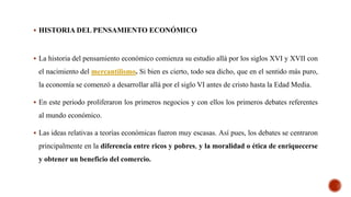  HISTORIA DEL PENSAMIENTO ECONÓMICO
 La historia del pensamiento económico comienza su estudio allá por los siglos XVI y XVII con
el nacimiento del mercantilismo. Si bien es cierto, todo sea dicho, que en el sentido más puro,
la economía se comenzó a desarrollar allá por el siglo VI antes de cristo hasta la Edad Media.
 En este periodo proliferaron los primeros negocios y con ellos los primeros debates referentes
al mundo económico.
 Las ideas relativas a teorías económicas fueron muy escasas. Así pues, los debates se centraron
principalmente en la diferencia entre ricos y pobres, y la moralidad o ética de enriquecerse
y obtener un beneficio del comercio.
 