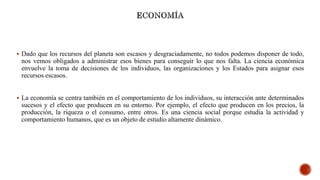  Dado que los recursos del planeta son escasos y desgraciadamente, no todos podemos disponer de todo,
nos vemos obligados a administrar esos bienes para conseguir lo que nos falta. La ciencia económica
envuelve la toma de decisiones de los individuos, las organizaciones y los Estados para asignar esos
recursos escasos.
 La economía se centra también en el comportamiento de los individuos, su interacción ante determinados
sucesos y el efecto que producen en su entorno. Por ejemplo, el efecto que producen en los precios, la
producción, la riqueza o el consumo, entre otros. Es una ciencia social porque estudia la actividad y
comportamiento humanos, que es un objeto de estudio altamente dinámico.
 