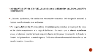  DIFERENCIA ENTRE HISTORIA ECONÓMICA E HISTORIA DEL PENSAMIENTO
ECONÓMICO
 La historia económica y la historia del pensamiento económico son disciplinas parecidas e
incluso complementarias pero no iguales.
 Por su parte, la historia del pensamiento económico relata cómo han evolucionado las ideas
de los distintos economistas a lo largo de la historia. De manera que la historia económica
puede ayudarnos a entender por qué surgieron algunas corrientes de pensamiento. Y al revés, la
historia del pensamiento económico puede facilitarnos el entendimiento del desarrollo de los
acontecimientos económicos.
 