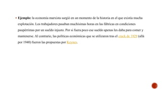  Ejemplo: la economía marxista surgió en un momento de la historia en el que existía mucha
explotación. Los trabajadores pasaban muchísimas horas en las fábricas en condiciones
paupérrimas por un sueldo injusto. Por si fuera poco ese sueldo apenas les daba para comer y
mantenerse. Al contrario, las políticas económicas que se utilizaron tras el crack de 1929 (allá
por 1940) fueron las propuestas por Keynes.
 