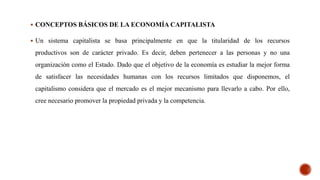  CONCEPTOS BÁSICOS DE LA ECONOMÍA CAPITALISTA
 Un sistema capitalista se basa principalmente en que la titularidad de los recursos
productivos son de carácter privado. Es decir, deben pertenecer a las personas y no una
organización como el Estado. Dado que el objetivo de la economía es estudiar la mejor forma
de satisfacer las necesidades humanas con los recursos limitados que disponemos, el
capitalismo considera que el mercado es el mejor mecanismo para llevarlo a cabo. Por ello,
cree necesario promover la propiedad privada y la competencia.
 