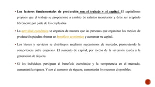  Los factores fundamentales de producción son el trabajo y el capital. El capitalismo
propone que el trabajo se proporcione a cambio de salarios monetarios y debe ser aceptado
libremente por parte de los empleados.
 La actividad económica se organiza de manera que las personas que organizan los medios de
producción puedan obtener un beneficio económico y aumentar su capital.
 Los bienes y servicios se distribuyen mediante mecanismos de mercado, promoviendo la
competencia entre empresas. El aumento de capital, por medio de la inversión ayuda a la
generación de riqueza.
 Si los individuos persiguen el beneficio económico y la competencia en el mercado,
aumentará la riqueza. Y con el aumento de riqueza, aumentarán los recursos disponibles.
 