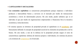  CAPITALISMO Y SOCIALISMO
 Las economías capitalistas se caracterizan principalmente porque empresas e individuos
producen e intercambian bienes y servicios en el mercado por medio de transacciones
económicas a través de determinados precios. De este modo, puede señalarse que es el
individuo el que por medio de organizaciones empresariales o financieras lleva la iniciativa
económica y toma decisiones.
 El sistema opuesto en términos de propiedad privada al capitalismo es el socialismo, que
básicamente defiende el concepto de propiedad social de los elementos de producción o de los
bienes. De este modo, a raíz de la defensa de la propiedad privada surgen el resto de
características capitalistas: defensa de intereses propios e individuales, los sistemas de precios
y la existencia de competencia en el mercado.
 