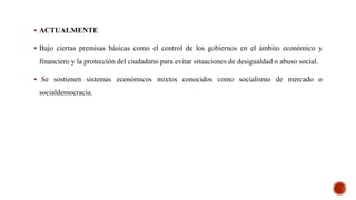  ACTUALMENTE
 Bajo ciertas premisas básicas como el control de los gobiernos en el ámbito económico y
financiero y la protección del ciudadano para evitar situaciones de desigualdad o abuso social.
 Se sostienen sistemas económicos mixtos conocidos como socialismo de mercado o
socialdemocracia.
 